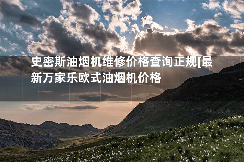 史密斯油烟机维修价格查询正规[最新万家乐欧式油烟机价格